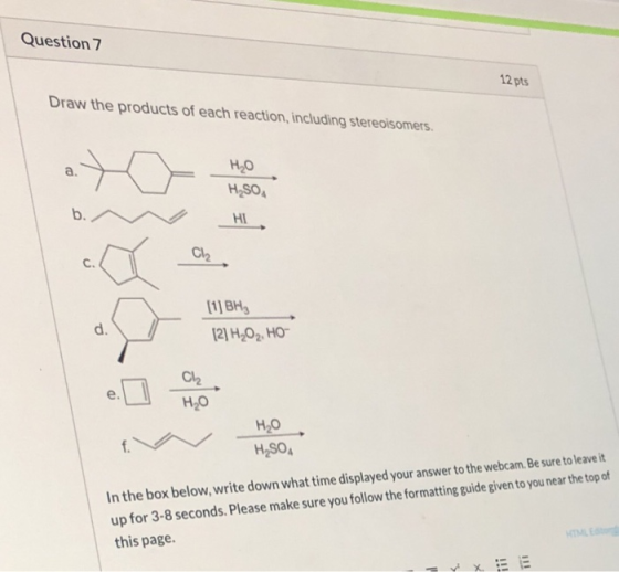 Question 7 12 pts Draw the products of each reaction, including stereoisomers. a. HO H,SO b. НІ Ch [1]BH d. [2] H2O2, HO- Ch