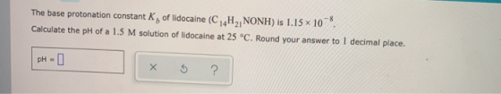 The base protonation constant K, of lidocaine ( C H, NONH) is 1.15 x 10, Calculate the pH of a 1.5 M solution of lidocaine at