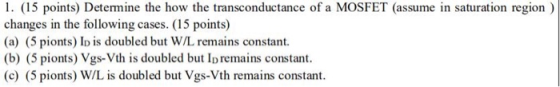 1. (15 points) Determine the how the transconductance of a MOSFET (assume in saturation region) changes in the following cases. (15 points) (a) (5 pionts) I is doubled but W/L remains constant. (b) (5 pionts) Vgs-Vth is doubled but Ip remains constant. (c) (5 pionts) W/L is doubled but Vgs-Vth remains constant
