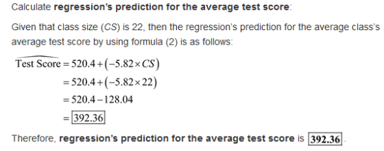 Calculate regressions prediction for the average test score Given that class size (CS) is 22, then the regressions prediction for the average classs average test score by using formula (2) is as follows: Test Score 520.4+(-5.82x CS) 520.4+(-5.82x 22) -520.4-128.04 -392.36 Therefore, regressions prediction for the average test score is 392.36