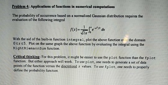 Problem 4; Applications of functions in numerical computations The probability of occurrence based on a normalized Gaussian distribution requires the evaluation of the following integral with the aid of the built-in function integral, plot the above function o the domain 0szs5. Plot on the same graph the above function by evaluating the integral using the RightRiemannSum function. Critical thinking: For this problem, it might be easier to use the plot function than the fplot function. But either approach will work. To use plot, one needs to generate a set of data points of the function versus the discretized z values. To use fplot, one needs to properly define the probability function