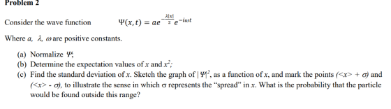 Problem 2 Consider the wave function Where a, λ ω are positive constants. (a) Normalize (b) Determine the expectation values ofx and x; (c) Find the standard deviation ofx. Sketch the graph of 1992, as a function ofx, and mark the points (<x> + σ) and 〈X>-07, to illustrate the sense in which σ represents the spread in x, what is the probability that the particle would be found outside this range?