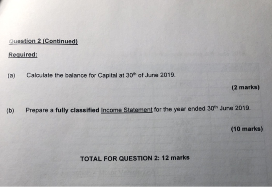 Question 2 (Continued) Required: (a) Calculate the balance for Capital at 30th of June 2019. (2 marks) (b) Prepare a fully cl