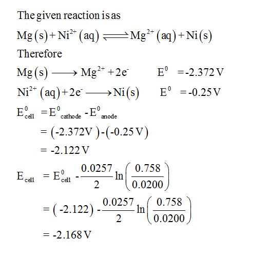 The given reaction is as Mg (s)+ Ni* (a)Mg (aq) Ni(s) Therefore Mg(s)-Mg2+ +2e- E =-2.372 V FodtdE anode -(-2.372V)-(-0.25 V) =-2.122 V edl 0.0257, 0.758 0.0200 = E cell- -2.122), 0.0257 0.0200 -2.168 V