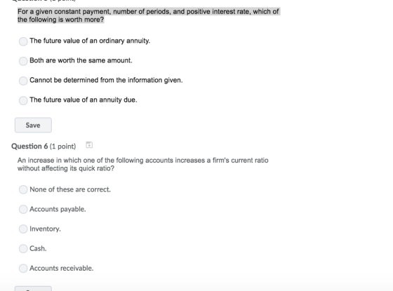 For a given constant payment, number of periods, and positive interest rate, which of the following is worth more? The future value of an ordinary annuity. Both are worth the same amount. Cannot be determined from the information given The future value of an annuity due. Save Question 6 (1 point) An increase in which one of the following accounts increases a firms current ratio without affecting its quick ratio? None of these are correct. Accounts payable. Inventory. Cash Accounts receivable.