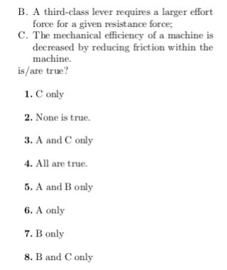 B. A third-class lever requires a larger effort force for a given resistance force C. The mechanical efficiency of a machine is decreased by reducing friction within the machine. is/are true? 1. C only 2. None is true. 3. A and C only 4. All are true. 5. A and B only 6. A only 7. B only 8. B and C only