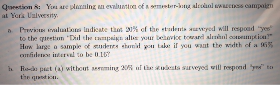 Quetion t, Yonar plae ampmun at York University. a. Previous evaluations indicate that 20% of the students surveyed will respond yes to the question Did the campaign alter your behavior toward alcohol consumption? How large a sample of students should you take if you want the width of a 95% confidence interval to be 0.16? b, Re-do part (a) without assuming 20% of the students surveyed will respond yes to the question.