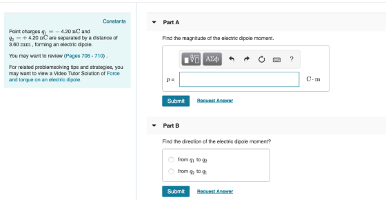 Constants Part A Point charges q1 =-4.20 nC and 3.60 mm, forming an electric dipole You may want to review (Pages 706-710) 4.20 nC are separated by a distance of Find the magnitude of the electric dipole moment For related problemsolving tips and strategies, you may want to view a Video Tutor Solution of Force and torque on an electric dipole C.m Submit Request Answer PartB Find the direction of the electric dipole moment? from gh to q2 from q to gh Submit Request Answer