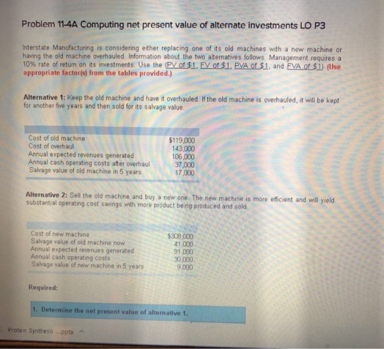 Problem 11-4A Computing net present value of alternate investments LO P3 Interstate Manufacturing is considering either replacing one of its old machines with a new machine or having the old machine overhauled. Information about the two alternatives follows. Management requires a 10% rate of return on its investments. Use the (PVors1. Ey of $1. Eva ofs1, and EVA of $1) (Use appropriate factorís) from the tables provided.) Alternative 1: Keep the old machine and have it overhauled. If the old machine is overhauled, it will be kept for another five years and then sold for its salvage value. Cost of old machine Cost of overhaul Annual expected revenues generated Annual cash operating costs after overhaul Salvage value of old machine in 5 years $119,000 143,000 106,000 37,000 17,000 Alternative 2: Sell the old machine and buy a new one. The new machine is more efficient and will yield substantial operating cost savings with more product being produced and sold napeo Cost of new machine Salvage value of old machine now Annual expected revenues generated Annual cash operating costs Salvage value of new machine in 5 years $308,000 41,000 91 ,000 30,000 9,000 Required: 1. Determine the net present value of alternative 1. Protein Synthesis...pptx