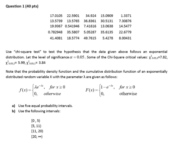 Question 1 (40 pts) 5.0909 1.3371 13.5739 13.5765 36.8361 30.5131 7.30876 19.9367 0.541946 7.4161613.0638 14.5477 0.782948 35.5807 5.05287 35.6135 22.6779 41.4081 18.5774 49.7615 5.4278 8.00431 17.0105 22.5901 34.924 1 Use chi-square test to test the hypothesis that the data given above follows an exponential distribution. Let the level of significance a 0.05. Some of the Chi-Square critical values: x005,3-7.82, χ20.05,,-5.99, χ005,1-3.84 Note that the probability density function and the cumulative distribution function of an exponentially distributed random variable X with the parameter A are given as follows 1-c, 0 for x 20 otherwise f(r) F(x)- 0, otherwise a) b) Use five equal probability intervals Use the following intervals [o,5) [11, 20) [20, )