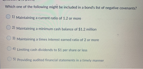 Which one of the following might be included in a bonds list of negative covenants? 1) Maintaining a current ratio of 1.2 or