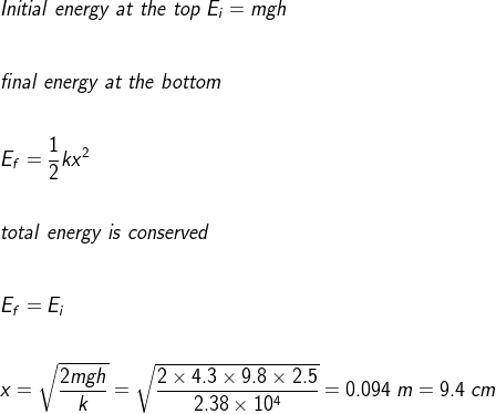 \\Initial\;energy\;at\;the\;top\;E_i=mgh\\\\\\ final\;energy\;at\;the\;bottom\\\\\\E_f=\frac{1}{2}kx^2\\\\\\ total\;energy\;is\;conserved\\\\\\E_f=E_i\\\\\\ x=\sqrt{\frac{2mgh}{k}}=\sqrt{\frac{2\times 4.3\times 9.8\times 2.5}{2.38\times 10^4}}=0.094\;m=9.4\;cm