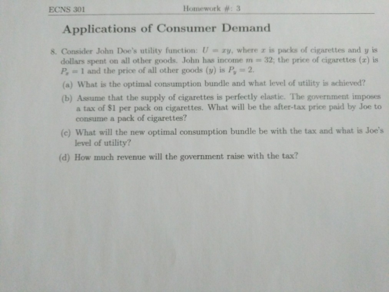 ECNS 301 Hotnewirk #: 3 Applications of Consumer Demand 8. Consider John Does utility function: U = zy, where is packs of cigarettes and y is dollars spent on all other goods. John has income m 32, the price of cigarettes (x) is P 1 and the price of all other goods (v) is P, 2 (a) What is the optimal consumption bundle and what level of utility is achieved? (b) Assume that the supply of cigarettes is perfectly elastic. The government imposes a tax of $1 per pack on cigarettes. What will be the after-tax price paid by Joe to consume a pack of cigarettes? (c) What will the new optimal consumption bundle be with the tax and what is Joes level of utility? (d) How much revenue will the government raise with the tax?