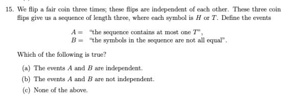 15. We flip a fair coin three times; these flips are independent of each other. These three coin flips give us a sequence of length three, where each symbol is H or T. Define the events A- B = the sequence contains at most one T. the symbols in the sequence are not all equal Which of the following is true? (a) The events A and B are independent. (b) The events A and B are not independent (c) None of the above.