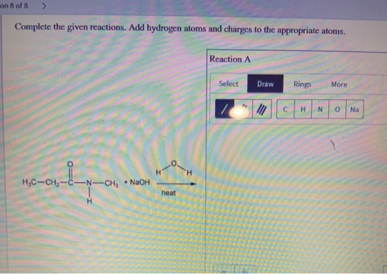 on 8 of 8 > Complete the given reactions. Add hydrogen atoms and charges to the appropriate atoms. Reaction A Select Rings Dr