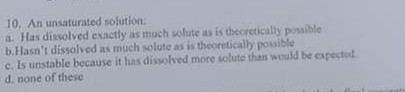 10, An unsaturated solution a. Has dissolved exactly as moch solute as is theoretically possible b.Hasnt dissolved as much solute as is theoretically posible c. Is unstable because it has dissolved more solute than would be expestod d, none of thesc