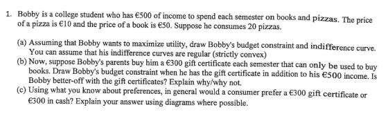 1. Bobby is a college student who has €500 of income to spend each semester on books and pizzas. The price of a pizza is €10 and the price of a book is є50. Suppose he consumes 20 pizzas. (a) Assuming that Bobby wants to maximie utility, draw Bobbys budget constraint and indifference curve. (b) Now, suppose Bobbys parents buy him a €300 gift certificate each semester that can only be used to buy You can assume that his indifference curves are regular (strictly convex) books, Draw Bobbys budget constraint when he has the gift certificate in addition to his є500 income. Is Bobby better-off with the gift certificates? Explain why/why not. (c) Using what you know about preferences, in general would a consumer prefer a 300 gift certificate or 300 in cash? Explain your answer using diagrams where possible.
