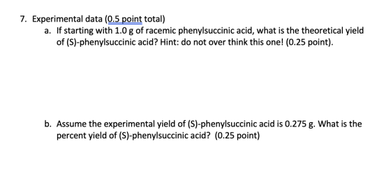 7. Experimental data (0.5 point total) a. If starting with 1.0 g of racemic phenylsuccinic acid, what is the theoretical yiel