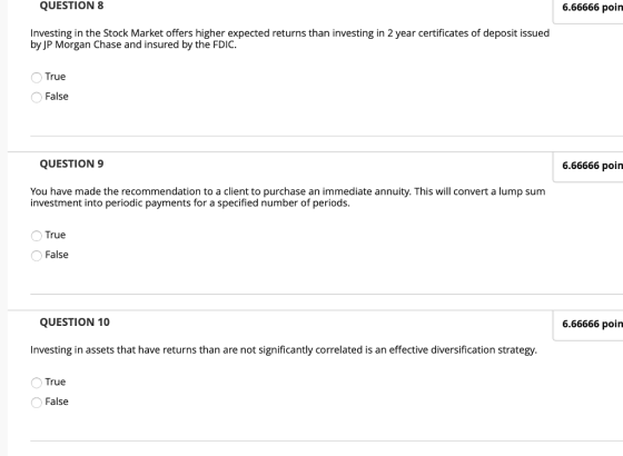 QUESTION 8 6.66666 poin Investing in the Stock Market offers higher expected returns than investing in 2 year certificates of deposit issued by JP Morgan Chase and insured by the FDIC True False QUESTION 9 6.66666 poin You have made the recommendation to a client to purchase an immediate annuity. This will convert a lump sum investment into periodic payments for a specified number of periods. True False QUESTION 10 6.66666 poin Investing in assets that have returns than are not significantly correlated is an effective diversification strategy. True False