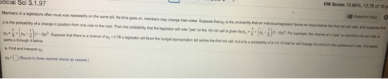 HN Score: 79.86%, 12.78 of 16p Social Sci 3.1.97 Quetion Hep Members of a legislature ofhen must vote repeatedly on the same bill As time goes on, members may change their votes Suppose that po is the probability that an individual gislator favors an issue betfore the frat noll call vote, and suppone wonnen mw.rm by P+i(n.1)(1.20,-For--re chro. eywahe parts a trough d below Find and nterpret P2Round to thre decimal places as needed )