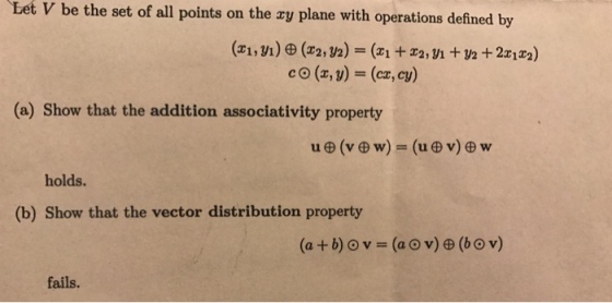 Let V be the set of all points on the ay plane with operations defined by c O (z, y) = (cz, cy) (a) Show that the addition associativity property u田(v田w) = (u田v)田w holds. (b) Show that the vector distribution property fails