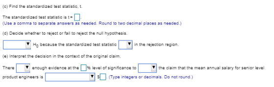 (c) Find the standardized test statistic, t. The standardized test statistic is t (Use a comma to separate answers as needed. Round to two decimal places as needed.) (d) Decide whether to reject or fail to reject the null hypothesis. Ho because the standardized test statstcin the rejection region (e) Interpret the decision in the context of the original claim There enough evidence at the 1%level of significance to product engineers is the claim that the mean annual salary for senior level sDrypeintegers or decimals Do not round.)