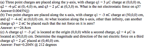 (a) Three point charges are placed along the y-axis, with charge ql -3 HC charge at (0,0,0) m, q2 --4-uC at (0,-4,0) m, and q3 -2 uC at (0,3,0) m. What is the net electrostatic force on q3? Answer:0.0045N0) (b) Two point charges are placed along the x-axis, with charge q 3 nC charge at (50,0,0) cm, and q2--4-nC at (0,0,0) cm. At what location along the x-axis, other than infinity, can another charge q3-2 nC be placed such that the net force on it is zero? Answer: x-+26.8cm (c) A charge ql 3 uC is located at the origin (0,0,0) while a second charge, q2-4 HC is located at (30,0,0) cm. Determine the magnitude and direction of the net electric force on a third charge q3 2 uC placed at (0,40,0) cm. Answer: Fnet-0.204N @ 212 degrees 2