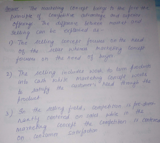 Ansuer The markerng Concept bring to the fore fhe prinple Coh advantage and supenor ing. The diblesence, behoeeのma ik e and Sellung can be exlaned as 0 The selling Concept focd es on the neeol 6b the seller hordes marketing Con foune on the need i hagien 9) The setingncldes wook, to tum Aro to satrsty tha ustome d hrough he rnobuet 3) Ithe deling reld,Compeh tion is pre-dorm んanty centered on sales nshile in maykeng Concept the Compet bon s centerea On lonumer Satita eton