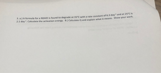 3. a.) A formula for a NSAID is found to degrade at 35°C with a rate constant of 6.3 day and at 25 2.1 day Calculate the acti
