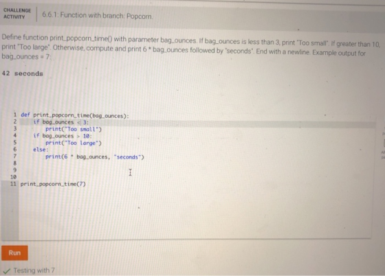 CAL 6.6.1: Function with branch Popcorn ACTIVITY Define fun print Too large: Otherwise, compute and print 6 bag.ounces followed by seconds: End with a newline. Example output for ction print popcorn time) with parameter bag.ounces. If bag.ounces is less than 3, print Too small. If greater than 10, bag ounces 7 42 seconds 1 def print popcorn time(bag ounces): print(Too small) print(Too large) 2if bag ounces 3: if bag ounces >10: 6 else: print(6 bag ounces, seconds 10 print popcorn time(7) Run Testing with 7