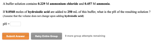 A buffer solution contains 0.229 M ammonium chloride and 0.457 M ammonia. If 0.0568 moles of hydroiodic acid are added to 250
