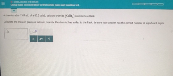 Using mass concontration to find soluto mass and solution vol. A chemist adds 750mL of a 606 g/dl caloum bromide (CaBr) solution to a flask Calculate the mass in grams of caloum bromide the chemist has added to the flask. Be sure your answer has the correct number of significant digits