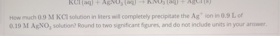 KCl (aq) + AgNO3(aq) → KNO3(aq) + Agus) How much 0.9 M KCl solution in liters will completely precipitate the Agion in 0.9 L