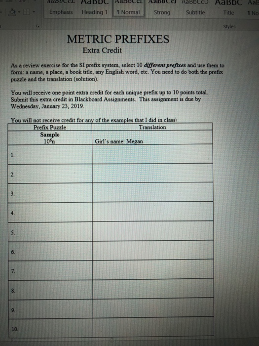 Emphasis Heading 1 1 Normal Strong Subtitle Title N METRIC PREFIXES Extra Credit As a review exercise for the SI prefix system, select 10 different prefixes and use them to form: a name, a place, a book title, any English word, etc. You need to do both the prefix puzzle and the translation (solution). You will receive one point extra credit for each unique prefix up to 10 points total. Submit this extra credit in Blackboard Assignments. This assignment is due by Wednesday, January 23, 2019 You will not receive credit for any of the examples that I did in class Prefix Puzzle Translation Sample 10% Girls name: Megan 2. 5. 6. 8. 9. 10.