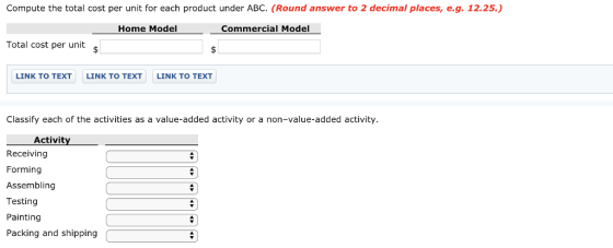 Compute the total cost per unit for each product under ABC. (Round answer to 2 decimal places, e.g. 12.25.) Home Model Commercial Model Total cost per unit LINK TO TEXT LINK TO TEXT LINK TO TEXT Classify each of the activities as a value-added activity or a non-value-added activity. Activit Receiving Forming Assembling Testing Painting Packing and shipping