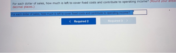 For each dollar of sales, how much is left to cover fixed costs and contribute to operating income? (Round your answ decimal