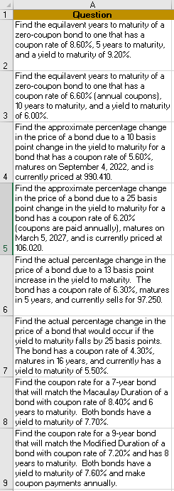 Question Find the equilavent years to maturity ofa zero-coupon bond to one that has a coupon rate of 8.60%, 5 years to maturity and a yield to maturity of 9.20% Find the equilavent years to maturity of a zero-coupon bond to one that has a coupon rate of 660% (annual coupons) 10 years to maturity, and a yield to maturity 3 of 6.00%. Find the approximate percentage change in the price of a bond due to a 10 basis point change in the yield to maturity for a bond that has a coupon rate of 5.60% matures on September 4, 2022, and is currently priced at 990.410. Find the approximate percentage change in the price of a bond due to a 25 basis point change in the yield to maturity for a bond has a coupon rate of 6.20% (coupons are paid annually). matures on March 5, 2027, and is currently priced at 4 5 106.020 Find the actual percentage change in the price of a bond due to a 13 basis point increase in the yield to maturity. The bond has a coupon rate of 630%, matures in 5 years, and currently sells for 97.250 Find the actual percentage change in the price of a bond that would occur if the ield to maturity falls by 25 basis points The bond has a coupon rate of 4.30% matures in 16 years, and currently has a yield to maturity of 5.50%. Find the coupon rate for a 7-year bond that will match the Macaulay Duration of a bond with coupon rate of 8.40% and 6 years to maturity. Both bonds have a yield to maturity of 7.70%. Find the coupon rate for a 9-year bond that will match the Modified Duration of a bond with coupon rate of 7.20% and has 8 years to maturity. Both bonds have a yield to maturity of 7.60% and make 8 9 coupon payments annually