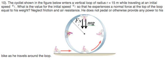 10). The cyclist shown in the figure below enters a vertical loop of radius r 15 m while traveling at an initial speed i. What is the value for the initial speed Vi so that he experiences a normal force at the top of the loop equal to his weight? Neglect friction and air resistance. He does not pedal or otherwise provide any power to his mg. nig bike as he travels around the loop.