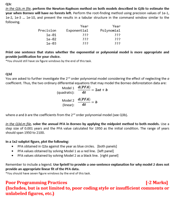 In the Q3c.m file, perform the Newton-Raphson method on both models described in Q3b to estimate the year when Borneo will have no forests left. Perform the root-finding method using precision values of 1e-1, 1e-2, 1e-3 1e-10, and present the results in a tabular structure in the command window similar to the following. Year Exponential P?? P?? P?? Year Precision 1e-01 1e-02 1e-03 Polynomial P?? Print one sentence that states whether the exponential or polynomial model is more appropriate and provide justification for your choice You should still have six figure windows by the end of this task. You are asked to further investigate the 2nd order polynomial model considering the effect of neglecting the a coefficient. Thus, the two ordinary differential equations that may model the Borneo deforestation data are: Model 1 d(PFA) 2at+ b (quadratic) Model 2 d(PFA) (linear): dt where a and b are the coefficients from the 2nd order polynomial model (see 03b) In the Q3d.m file, solve the annual PFA in Borneo by applying the midpoint method to both models. Use a step size of 0.001 years and the PFA value calculated for 1950 as the initial condition. The range of years should span 1950 to 2100 In a 1x2 subplot figure, plot the following: PFA obtained in Q3a against the year as blue circles. [both panels] PFA values obtained by solving Model 1 as a red line. [left panel] PFA values obtained by solving Model 2 as a black line. [right panel] Remember to include a legend. Use fprintf to provide a one-sentence explanation for why model 2 does not provide an appropriate linear fit of the PFA data You should have seven figure windows by the end of this task. Poor Programming Practices Includes, but is not limited to, poor coding style or insufficient comments or unlabeled figures, etc.) [-2 MarkS]
