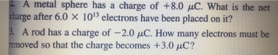 A metal sphere has a charge of +8.0 C. What is the net charge after 6.0 x 1013 electrons have been placed on it? A rod has a charge of -2.0 uC. How many electrons must be moved so that the charge becomes +3.0 C?