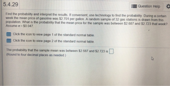 5.4.29 Question Help Find the probability and interpret the results. If convenient, use technology to find the probability During a certain week the mean price of gasoline was $2.701 per gallon. A random sample of 32 gas stations is drawn from this population. What is the probability that the mean price for the sample was between $2.687 and $2.723 that week? Assume σ-S0 047 EB Click the icon to view page 1 of the standard normal table. EB Click the icon to view page 2 of the standard normal table The probability that the sample mean was between $2 687 and s2 723 is Round to four decimal places as needed.)