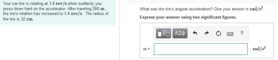 Your car tire is rotating at 3.8 rev/s when suddenly you press down hard on the accelerator. After traveling 260 m the tires rotation has increased to 5.6 rev/s. The radius of the tire is 32 cm. What was the tires angular acceleration? Give your answer in rad/s Express your answer using two significant figures rad/s2