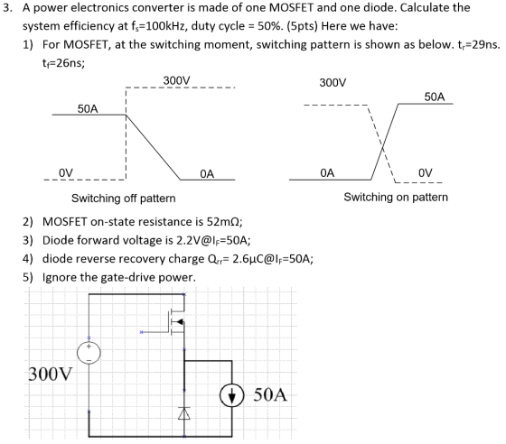 A power electronics converter is made of one MOSFET and one diode. Calculate the system efficiency at f,-100kHz, duty cycle-50%. (5pts) Here we have: 1) For MOSFET, at the switching moment, switching pattern is shown as below. tr-29ns. 3. tf-26ns; 300V 300V 50A 50A 0V 0A OV Switching off pattern Switching on pattern 2) MOSFET on-state resistance is 52m2; 3) Diode forward voltage is 2.2V@lF 50A; 4) diode reverse recovery charge Qrr 2.6uC@lF 50A; 5) Ignore the gate-drive power. 00V 50A