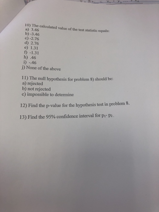 10) The calculated value of the test statistic equals: a) 3.46 b) -3.46 c)-2.76 d) 2.76 e) 1.31 f) -1.31 h) .46 i) -46 j) None of the above 11) The null hypothesis for problem 8) should be: a) rejected b) not rejected c) impossible to determine 12) Find the p-value for the hypothesis test in problem 8. 13) Find the 95% confidence interval for pi-p2.