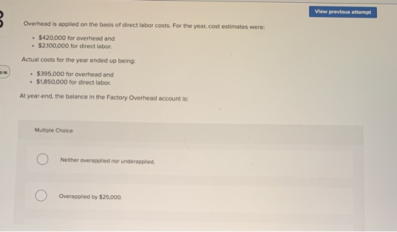 View previous attempt Overhead is applied on the basis of direct labor costs. For the year, cost estimates were: $420,000 for
