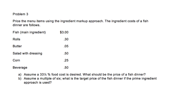 Problem 3 Price the menu items using the ingredient markup approach. The ingredient costs of a fish dinner are follows. Fish (main ingredient) Rolls Butter Salad with dressing Corn Beverage $3.00 .30 .05 .50 .25 .50 a) Assume a 33 % food cost is desired. What should be the price of a fish dinner? b) Assume a multiple of six; what is the target price of the fish dinner if the prime ingredient approach is used?