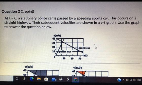 Question 2 (1 point) At t = 0, a stationary police car is passed by a speeding sports car. This occurs on a straight highway.