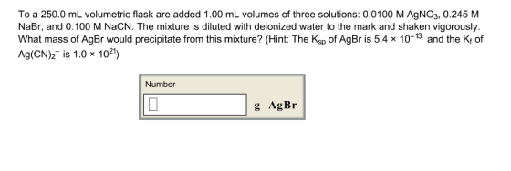To a 250.0 mL volumetric flask are added 1.00 mL volumes of three solutions: 0.0100 M AgNO3, 0.245 M NaBr, and 0.100 M NaCN. The mixture is diluted with deionized water to the mark and shaken vigorously What mass of AgBr would precipitate from this mixture? (Hint: The Ksp of AgBr is 5.4 x 10-13 and the Ky of Ag(CN)2-is 1.0 × 1021) Number g AgBr