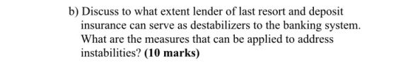 b) Discuss to what extent lender of last resort and deposit insurance can serve as destabilizers to the banking system. What