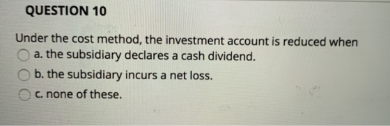 QUESTION 10 Under the cost method, the investment account is reduced when a. the subsidiary declares a cash dividend. b. the